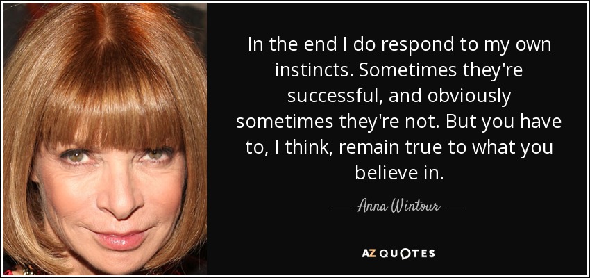 In the end I do respond to my own instincts. Sometimes they're successful, and obviously sometimes they're not. But you have to, I think, remain true to what you believe in. - Anna Wintour