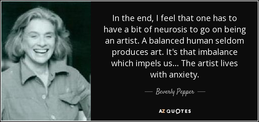 In the end, I feel that one has to have a bit of neurosis to go on being an artist. A balanced human seldom produces art. It's that imbalance which impels us... The artist lives with anxiety. - Beverly Pepper