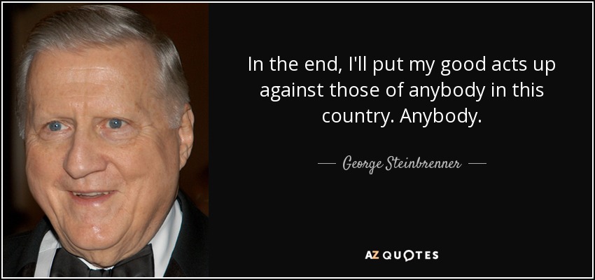 In the end, I'll put my good acts up against those of anybody in this country. Anybody. - George Steinbrenner
