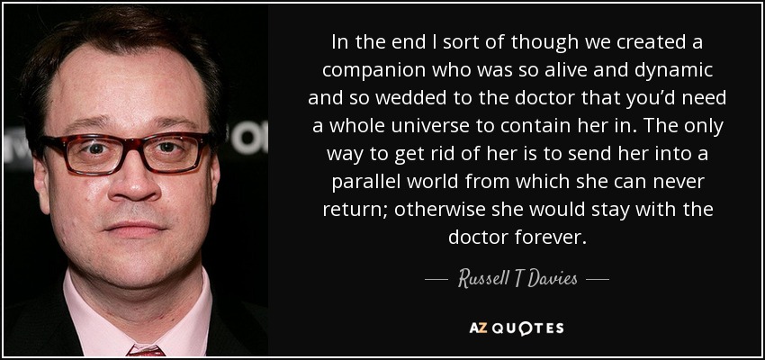 In the end I sort of though we created a companion who was so alive and dynamic and so wedded to the doctor that you’d need a whole universe to contain her in. The only way to get rid of her is to send her into a parallel world from which she can never return; otherwise she would stay with the doctor forever. - Russell T Davies