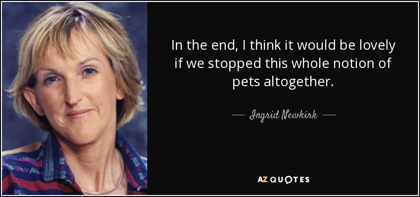 In the end, I think it would be lovely if we stopped this whole notion of pets altogether. - Ingrid Newkirk