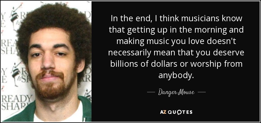In the end, I think musicians know that getting up in the morning and making music you love doesn't necessarily mean that you deserve billions of dollars or worship from anybody. - Danger Mouse