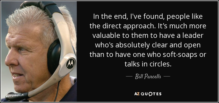 In the end, I've found, people like the direct approach. It's much more valuable to them to have a leader who's absolutely clear and open than to have one who soft-soaps or talks in circles. - Bill Parcells