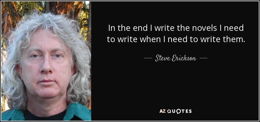 In the end I write the novels I need to write when I need to write them. - Steve Erickson