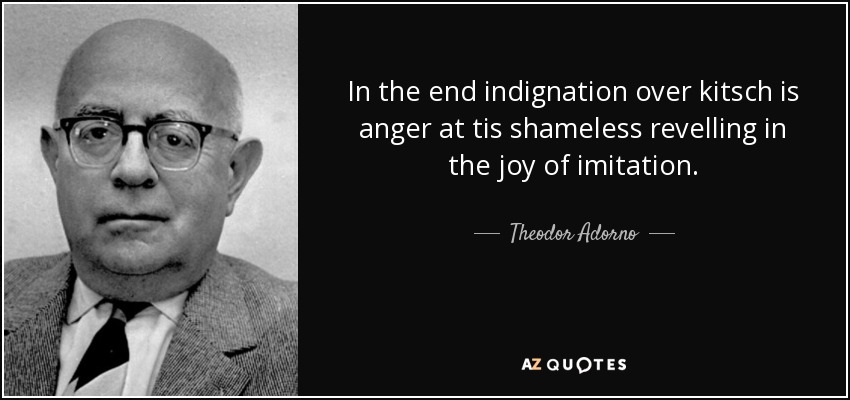 In the end indignation over kitsch is anger at tis shameless revelling in the joy of imitation. - Theodor Adorno