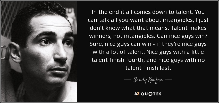 In the end it all comes down to talent. You can talk all you want about intangibles, I just don't know what that means. Talent makes winners, not intangibles. Can nice guys win? Sure, nice guys can win - if they're nice guys with a lot of talent. Nice guys with a little talent finish fourth, and nice guys with no talent finish last. - Sandy Koufax