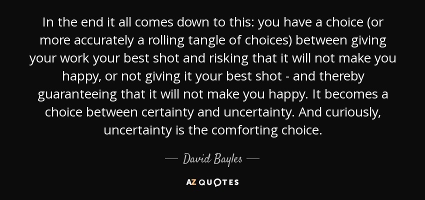 In the end it all comes down to this: you have a choice (or more accurately a rolling tangle of choices) between giving your work your best shot and risking that it will not make you happy, or not giving it your best shot - and thereby guaranteeing that it will not make you happy. It becomes a choice between certainty and uncertainty. And curiously, uncertainty is the comforting choice. - David Bayles