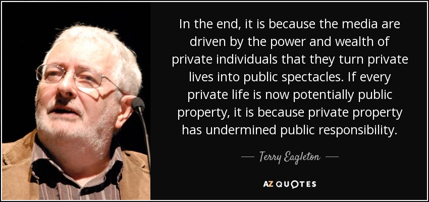 In the end, it is because the media are driven by the power and wealth of private individuals that they turn private lives into public spectacles. If every private life is now potentially public property, it is because private property has undermined public responsibility. - Terry Eagleton