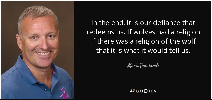 In the end, it is our defiance that redeems us. If wolves had a religion – if there was a religion of the wolf – that it is what it would tell us. - Mark Rowlands