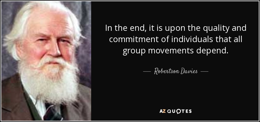 In the end, it is upon the quality and commitment of individuals that all group movements depend. - Robertson Davies