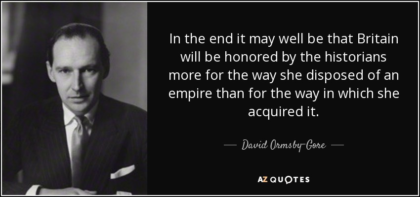 In the end it may well be that Britain will be honored by the historians more for the way she disposed of an empire than for the way in which she acquired it. - David Ormsby-Gore, 5th Baron Harlech