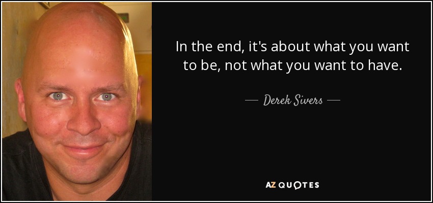 In the end, it's about what you want to be, not what you want to have. - Derek Sivers