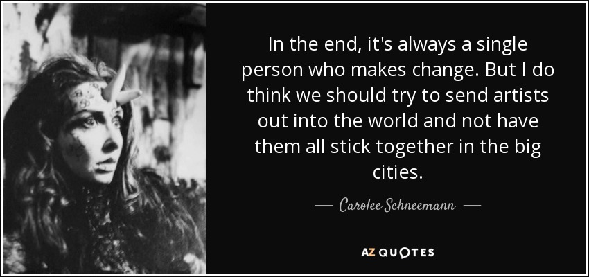 In the end, it's always a single person who makes change. But I do think we should try to send artists out into the world and not have them all stick together in the big cities. - Carolee Schneemann