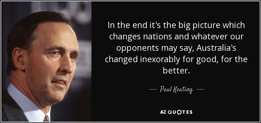 In the end it's the big picture which changes nations and whatever our opponents may say, Australia's changed inexorably for good, for the better. - Paul Keating