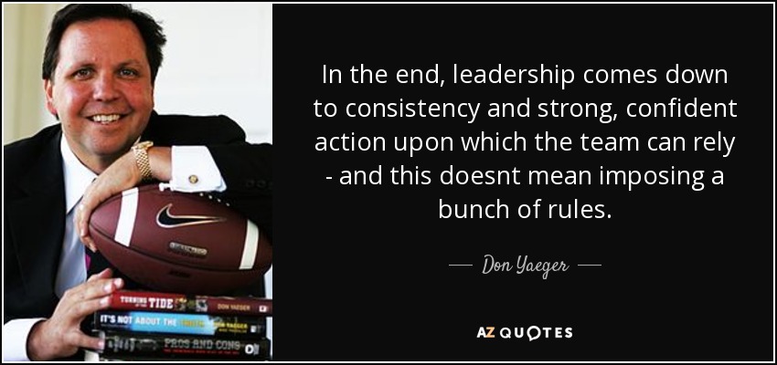 In the end, leadership comes down to consistency and strong, confident action upon which the team can rely - and this doesnt mean imposing a bunch of rules. - Don Yaeger