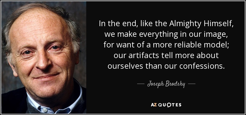 In the end, like the Almighty Himself, we make everything in our image, for want of a more reliable model; our artifacts tell more about ourselves than our confessions. - Joseph Brodsky