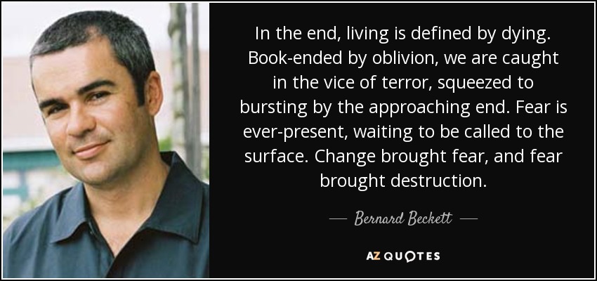 In the end, living is defined by dying. Book-ended by oblivion, we are caught in the vice of terror, squeezed to bursting by the approaching end. Fear is ever-present, waiting to be called to the surface. Change brought fear, and fear brought destruction. - Bernard Beckett