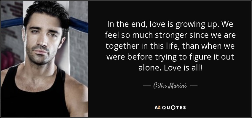 In the end, love is growing up. We feel so much stronger since we are together in this life, than when we were before trying to figure it out alone. Love is all! - Gilles Marini