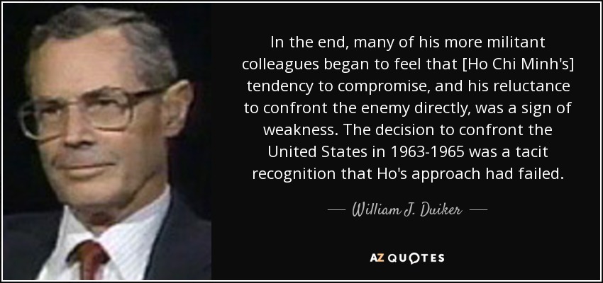 In the end, many of his more militant colleagues began to feel that [Ho Chi Minh's] tendency to compromise, and his reluctance to confront the enemy directly, was a sign of weakness. The decision to confront the United States in 1963-1965 was a tacit recognition that Ho's approach had failed. - William J. Duiker