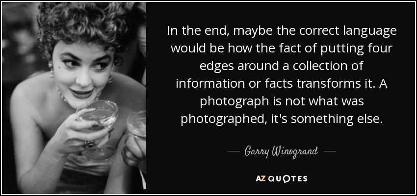 In the end, maybe the correct language would be how the fact of putting four edges around a collection of information or facts transforms it. A photograph is not what was photographed, it's something else. - Garry Winogrand