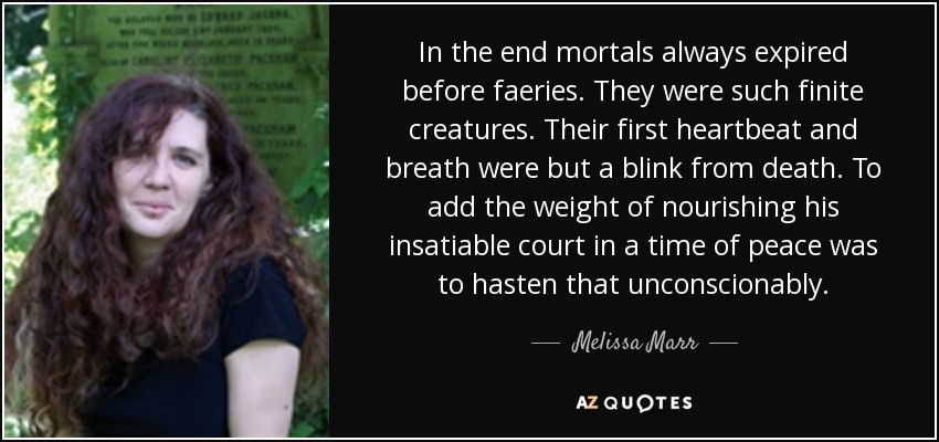In the end mortals always expired before faeries. They were such finite creatures. Their first heartbeat and breath were but a blink from death. To add the weight of nourishing his insatiable court in a time of peace was to hasten that unconscionably. - Melissa Marr