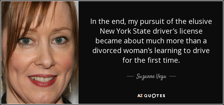 In the end, my pursuit of the elusive New York State driver's license became about much more than a divorced woman's learning to drive for the first time. - Suzanne Vega