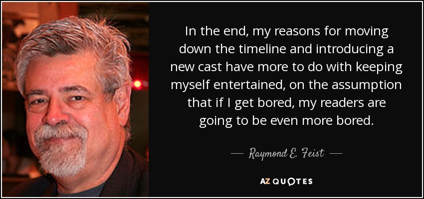 In the end, my reasons for moving down the timeline and introducing a new cast have more to do with keeping myself entertained, on the assumption that if I get bored, my readers are going to be even more bored. - Raymond E. Feist