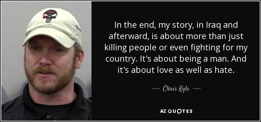 In the end, my story, in Iraq and afterward, is about more than just killing people or even fighting for my country. It's about being a man. And it's about love as well as hate. - Chris Kyle