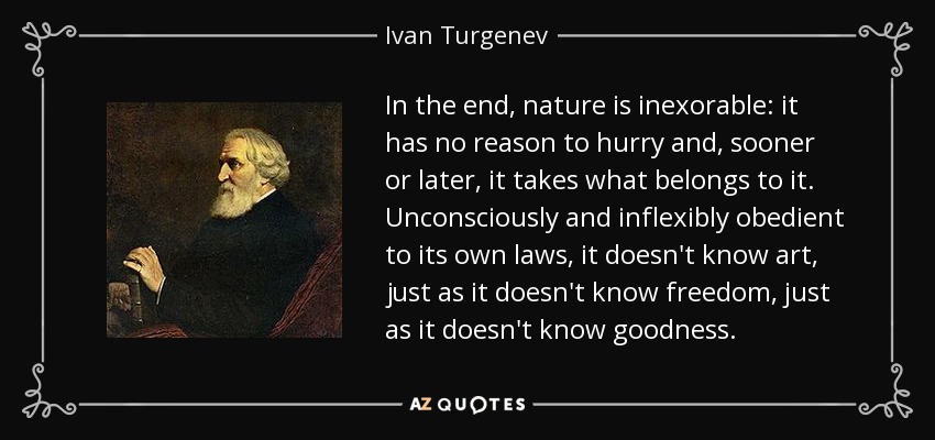 In the end, nature is inexorable: it has no reason to hurry and, sooner or later, it takes what belongs to it. Unconsciously and inflexibly obedient to its own laws, it doesn't know art, just as it doesn't know freedom, just as it doesn't know goodness. - Ivan Turgenev