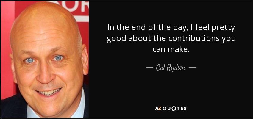 In the end of the day, I feel pretty good about the contributions you can make. - Cal Ripken, Jr.