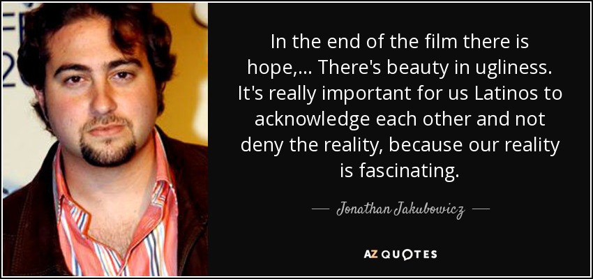 In the end of the film there is hope, ... There's beauty in ugliness. It's really important for us Latinos to acknowledge each other and not deny the reality, because our reality is fascinating. - Jonathan Jakubowicz