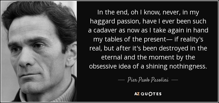 In the end, oh I know, never, in my haggard passion, have I ever been such a cadaver as now as I take again in hand my tables of the present— if reality's real, but after it's been destroyed in the eternal and the moment by the obsessive idea of a shining nothingness. - Pier Paolo Pasolini