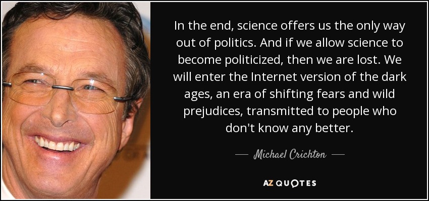 In the end, science offers us the only way out of politics. And if we allow science to become politicized, then we are lost. We will enter the Internet version of the dark ages, an era of shifting fears and wild prejudices, transmitted to people who don't know any better. - Michael Crichton