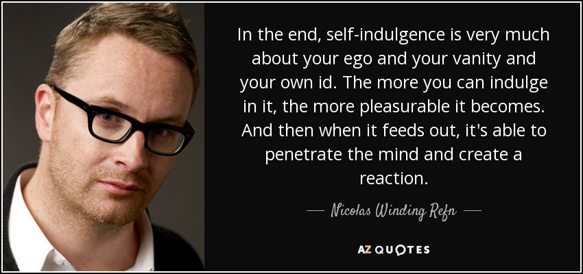 In the end, self-indulgence is very much about your ego and your vanity and your own id. The more you can indulge in it, the more pleasurable it becomes. And then when it feeds out, it's able to penetrate the mind and create a reaction. - Nicolas Winding Refn