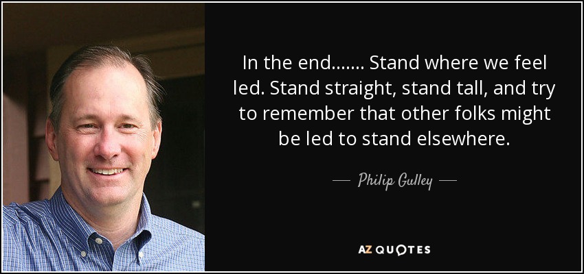 In the end . . . . . . . Stand where we feel led. Stand straight, stand tall, and try to remember that other folks might be led to stand elsewhere. - Philip Gulley