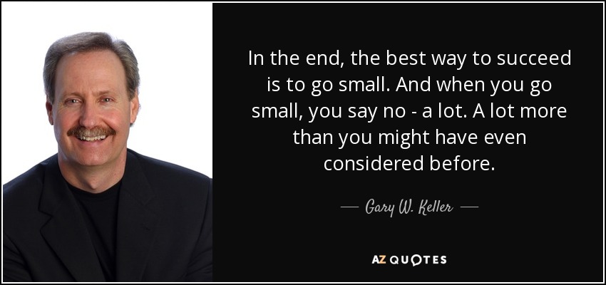 In the end, the best way to succeed is to go small. And when you go small, you say no - a lot. A lot more than you might have even considered before. - Gary W. Keller