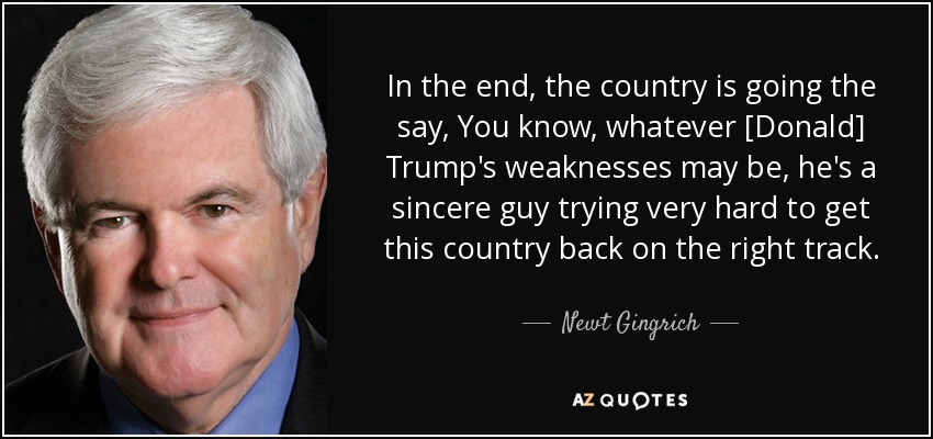 In the end, the country is going the say, You know, whatever [Donald] Trump's weaknesses may be, he's a sincere guy trying very hard to get this country back on the right track. - Newt Gingrich