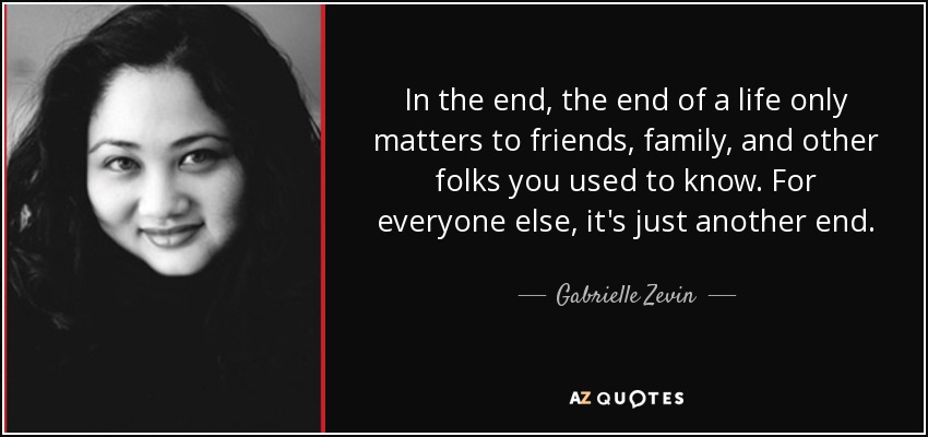 In the end, the end of a life only matters to friends, family, and other folks you used to know. For everyone else, it's just another end. - Gabrielle Zevin