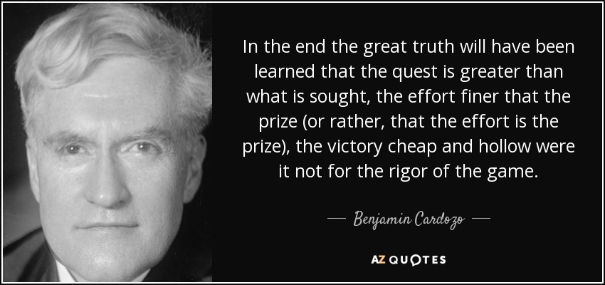 In the end the great truth will have been learned that the quest is greater than what is sought, the effort finer that the prize (or rather, that the effort is the prize), the victory cheap and hollow were it not for the rigor of the game. - Benjamin Cardozo