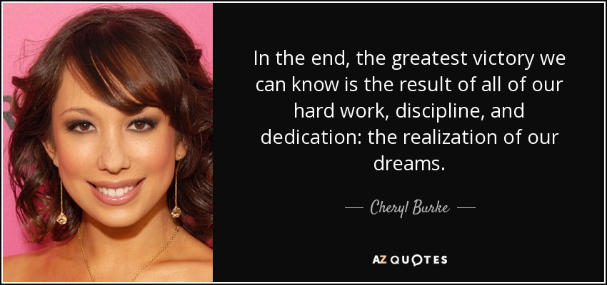 In the end, the greatest victory we can know is the result of all of our hard work, discipline, and dedication: the realization of our dreams. - Cheryl Burke