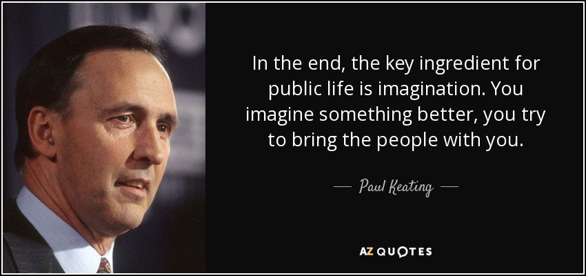 In the end, the key ingredient for public life is imagination. You imagine something better, you try to bring the people with you. - Paul Keating