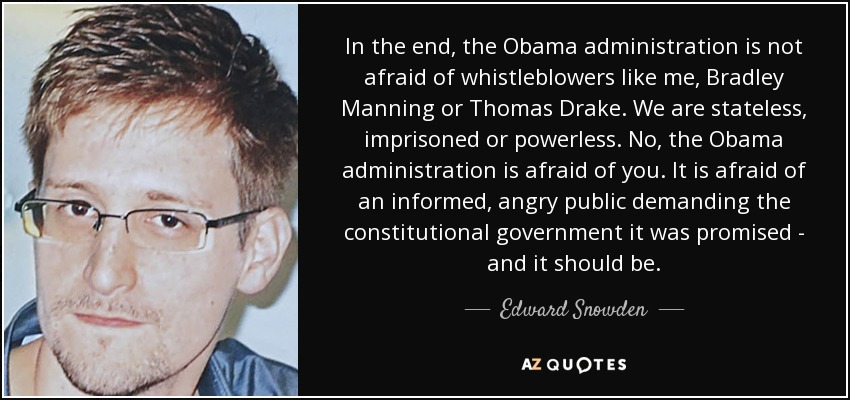 In the end, the Obama administration is not afraid of whistleblowers like me, Bradley Manning or Thomas Drake. We are stateless, imprisoned or powerless. No, the Obama administration is afraid of you. It is afraid of an informed, angry public demanding the constitutional government it was promised - and it should be. - Edward Snowden