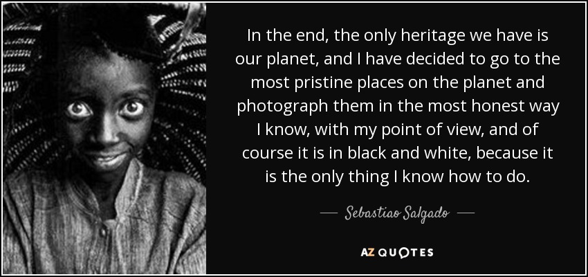 In the end, the only heritage we have is our planet, and I have decided to go to the most pristine places on the planet and photograph them in the most honest way I know, with my point of view, and of course it is in black and white, because it is the only thing I know how to do. - Sebastiao Salgado