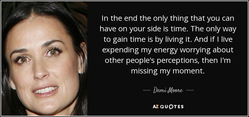 In the end the only thing that you can have on your side is time. The only way to gain time is by living it. And if I live expending my energy worrying about other people's perceptions, then I'm missing my moment. - Demi Moore