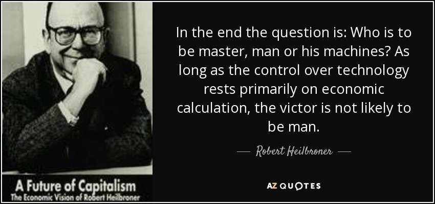 In the end the question is: Who is to be master, man or his machines? As long as the control over technology rests primarily on economic calculation, the victor is not likely to be man. - Robert Heilbroner
