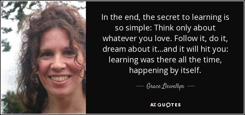 In the end, the secret to learning is so simple: Think only about whatever you love. Follow it, do it, dream about it...and it will hit you: learning was there all the time, happening by itself. - Grace Llewellyn