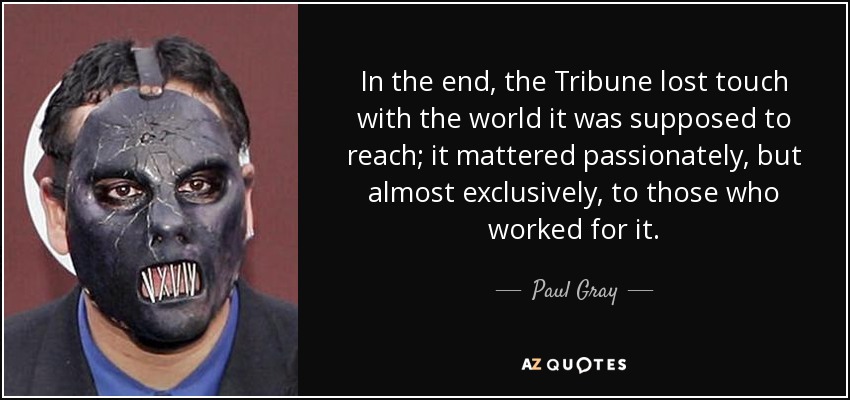 In the end, the Tribune lost touch with the world it was supposed to reach; it mattered passionately, but almost exclusively, to those who worked for it. - Paul Gray