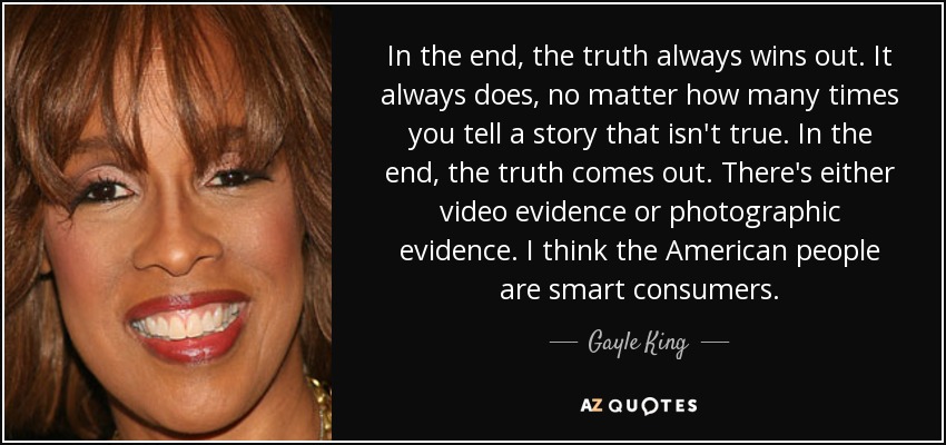 In the end, the truth always wins out. It always does, no matter how many times you tell a story that isn't true. In the end, the truth comes out. There's either video evidence or photographic evidence. I think the American people are smart consumers. - Gayle King