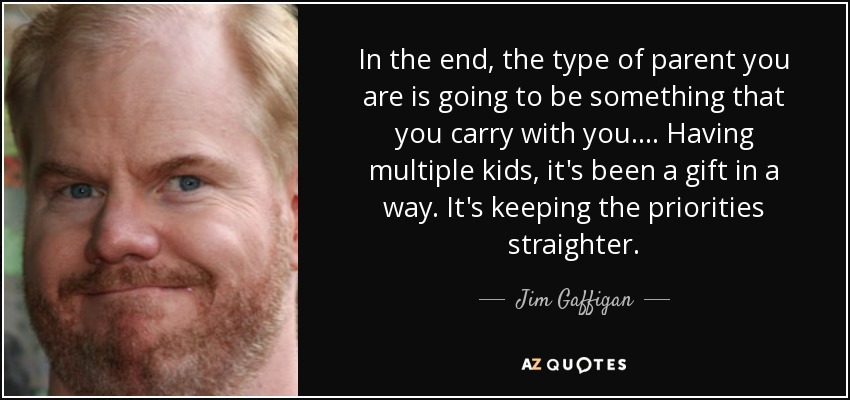 In the end, the type of parent you are is going to be something that you carry with you. ... Having multiple kids, it's been a gift in a way. It's keeping the priorities straighter. - Jim Gaffigan