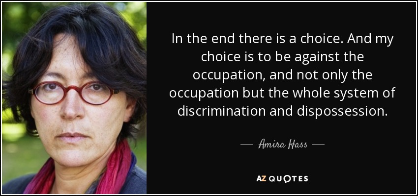 In the end there is a choice. And my choice is to be against the occupation, and not only the occupation but the whole system of discrimination and dispossession. - Amira Hass